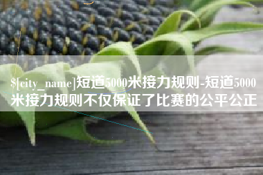 嘉善短道5000米接力规则-短道5000米接力规则不仅保证了比赛的公平公正