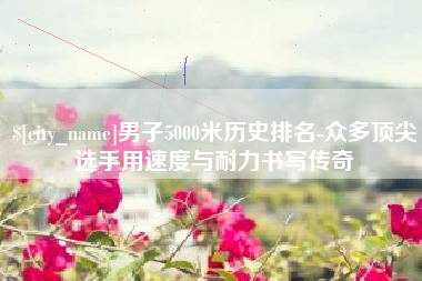 嘉善男子5000米历史排名-众多顶尖选手用速度与耐力书写传奇